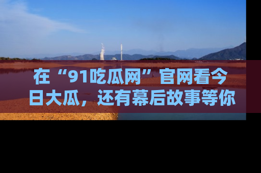 在“91吃瓜网”官网看今日大瓜，还有幕后故事等你来挖掘！