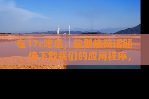 在17c吃瓜，获取热辣话题，快下载我们的应用程序，地址轻松找到！