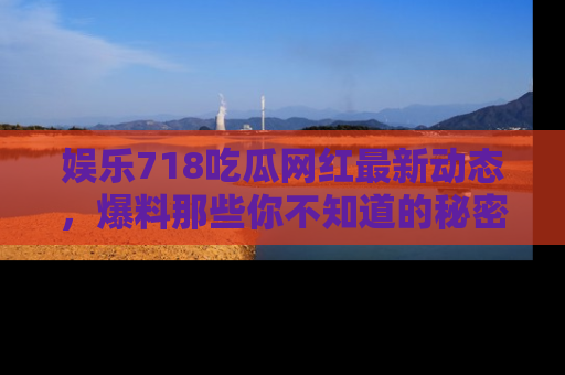 娱乐718吃瓜网红最新动态，爆料那些你不知道的秘密！