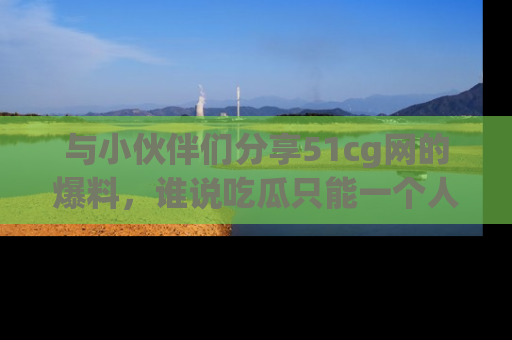 与小伙伴们分享51cg网的爆料，谁说吃瓜只能一个人？