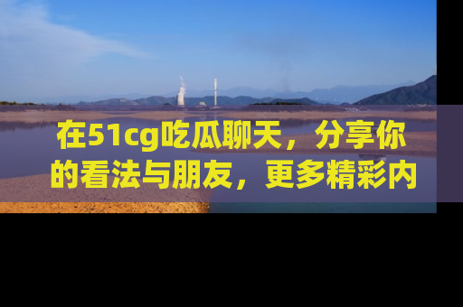在51cg吃瓜聊天，分享你的看法与朋友，更多精彩内容请浏览网址www.51cg.com！