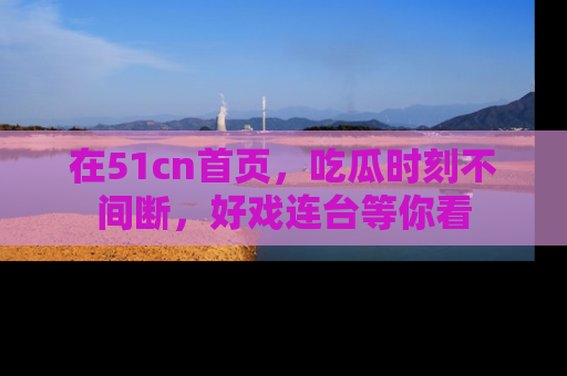 在51cn首页，吃瓜时刻不间断，好戏连台等你看