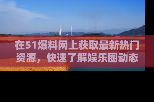 在51爆料网上获取最新热门资源，快速了解娱乐圈动态