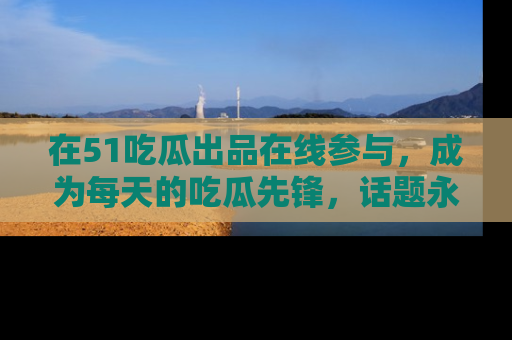 在51吃瓜出品在线参与，成为每天的吃瓜先锋，话题永不落幕！