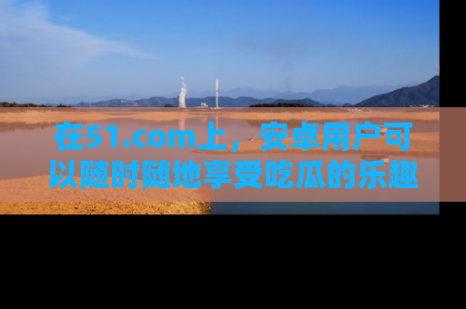 在51.com上，安卓用户可以随时随地享受吃瓜的乐趣！