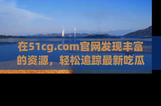 在51cg.com官网发现丰富的资源，轻松追踪最新吃瓜热点