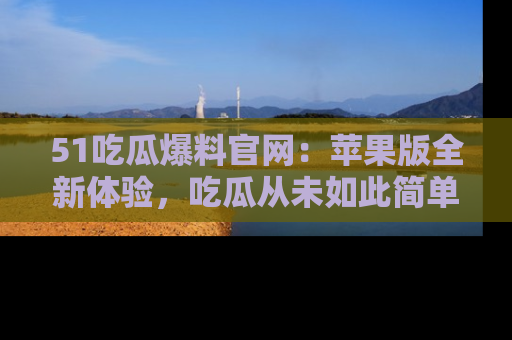 51吃瓜爆料官网：苹果版全新体验，吃瓜从未如此简单
