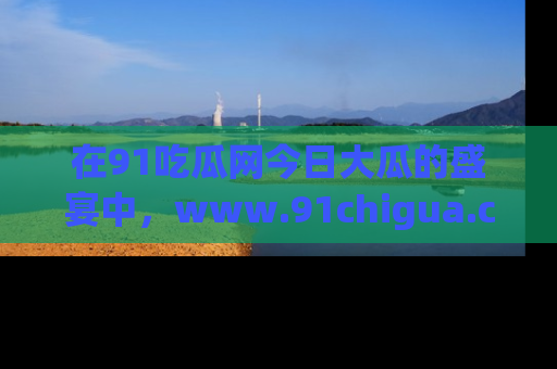 在91吃瓜网今日大瓜的盛宴中，www.91chigua.com带你领略每个让人咋舌的精彩故事！