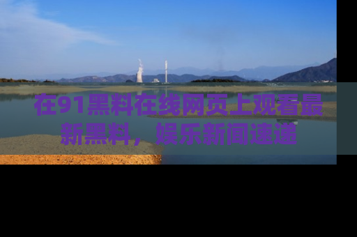 在91黑料在线网页上观看最新黑料，娱乐新闻速递