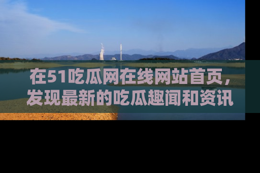 在51吃瓜网在线网站首页，发现最新的吃瓜趣闻和资讯分享