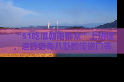 “51吃瓜朝阳群众”上热搜,追踪猎奇八卦的传送门等你点击!