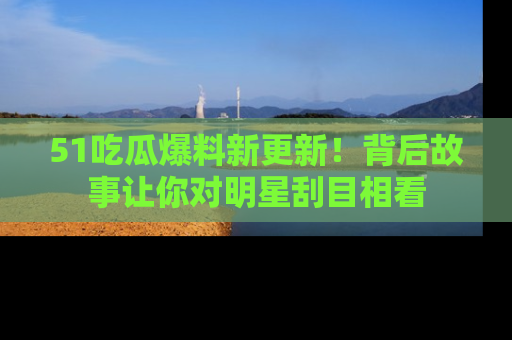 51吃瓜爆料新更新！背后故事让你对明星刮目相看