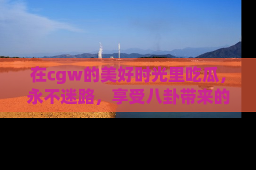 在cgw的美好时光里吃瓜，永不迷路，享受八卦带来的无限欢乐！