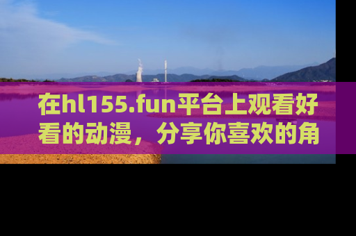 在hl155.fun平台上观看好看的动漫,分享你喜欢的角色和故事!
