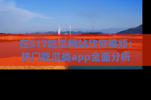 在517吃瓜网站欣赏视频：热门吃瓜类app全面分析