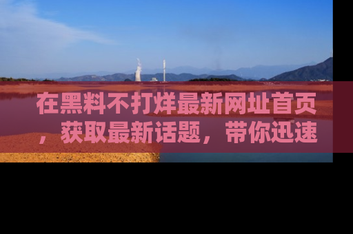 在黑料不打烊最新网址首页,获取最新话题,带你迅速了解娱乐圈大事!