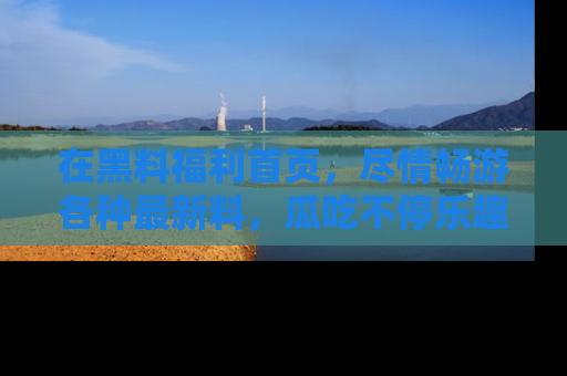 在黑料福利首页，尽情畅游各种最新料，瓜吃不停乐趣无穷！