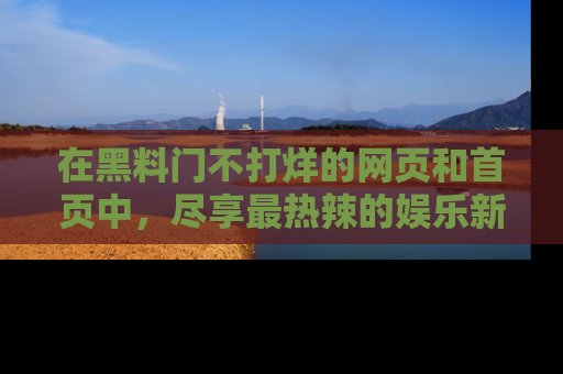 在黑料门不打烊的网页和首页中，尽享最热辣的娱乐新闻与八卦，快来围观！