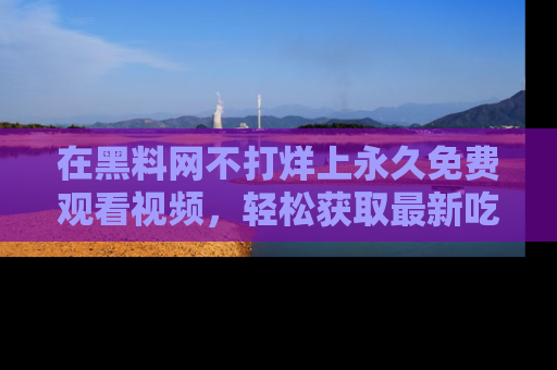 在黑料网不打烊上永久免费观看视频，轻松获取最新吃瓜资讯！