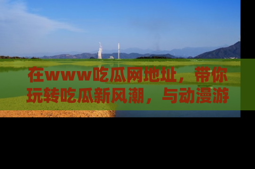 在www吃瓜网地址,带你玩转吃瓜新风潮,与动漫游戏角色共度精彩时光!