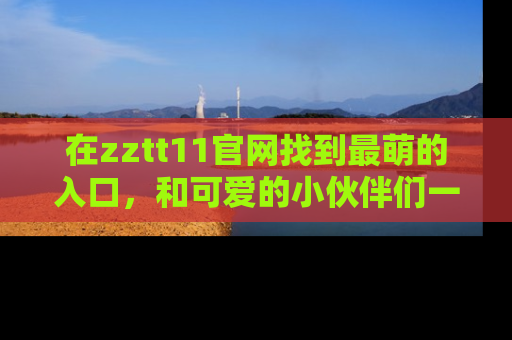 在zztt11官网找到最萌的入口,和可爱的小伙伴们一起吃瓜吧!