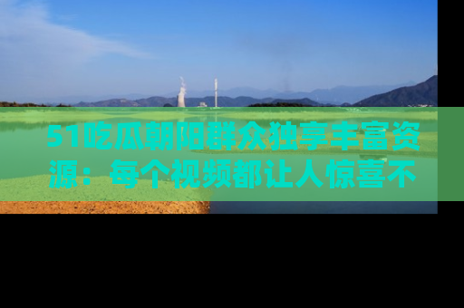 51吃瓜朝阳群众独享丰富资源：每个视频都让人惊喜不已！