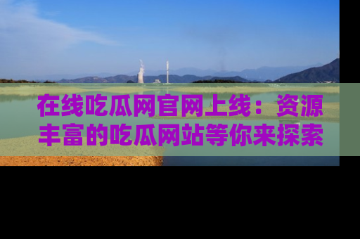 在线吃瓜网官网上线：资源丰富的吃瓜网站等你来探索