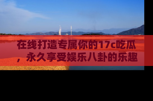 在线打造专属你的17c吃瓜,永久享受娱乐八卦的乐趣