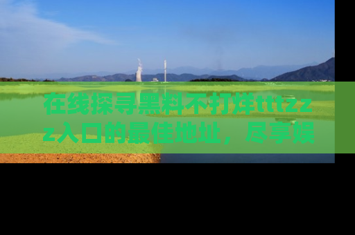 在线探寻黑料不打烊tttzzz入口的最佳地址,尽享娱乐圈八卦盛宴!