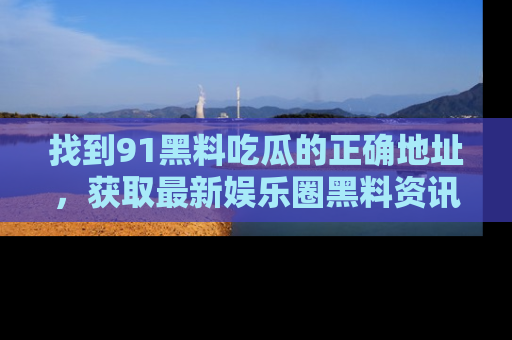 找到91黑料吃瓜的正确地址，获取最新娱乐圈黑料资讯