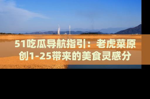 51吃瓜导航指引：老虎菜原创1-25带来的美食灵感分享