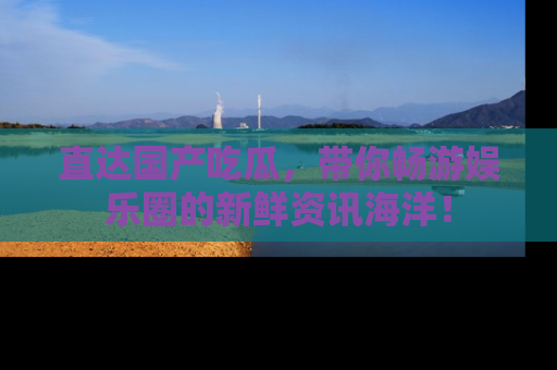 直达国产吃瓜，带你畅游娱乐圈的新鲜资讯海洋！