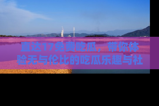 直达17免费吃瓜，带你体验无与伦比的吃瓜乐趣与社区互动