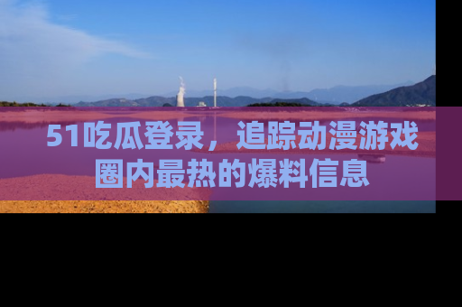 51吃瓜登录，追踪动漫游戏圈内最热的爆料信息