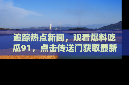 追踪热点新闻，观看爆料吃瓜91，点击传送门获取最新更新！