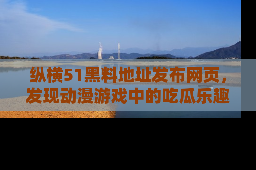 纵横51黑料地址发布网页，发现动漫游戏中的吃瓜乐趣