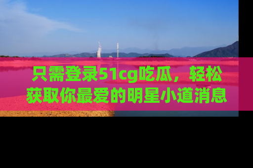只需登录51cg吃瓜，轻松获取你最爱的明星小道消息！