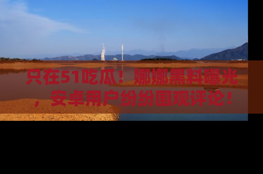 只在51吃瓜！娜娜黑料曝光，安卓用户纷纷围观评论！