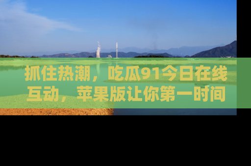 抓住热潮，吃瓜91今日在线互动，苹果版让你第一时间掌握信息！