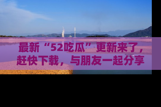 最新“52吃瓜”更新来了，赶快下载，与朋友一起分享吃瓜乐趣！