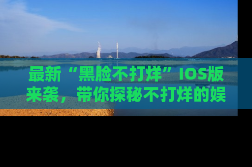 最新“黑脸不打烊”IOS版来袭，带你探秘不打烊的娱乐世界！