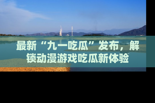 最新“九一吃瓜”发布，解锁动漫游戏吃瓜新体验