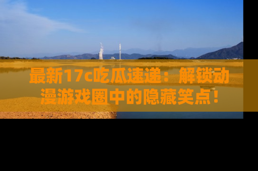 最新17c吃瓜速递：解锁动漫游戏圈中的隐藏笑点！