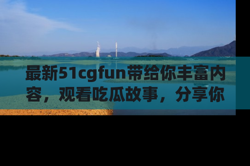 最新51cgfun带给你丰富内容，观看吃瓜故事，分享你的感受！