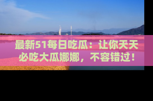 最新51每日吃瓜：让你天天必吃大瓜娜娜，不容错过！