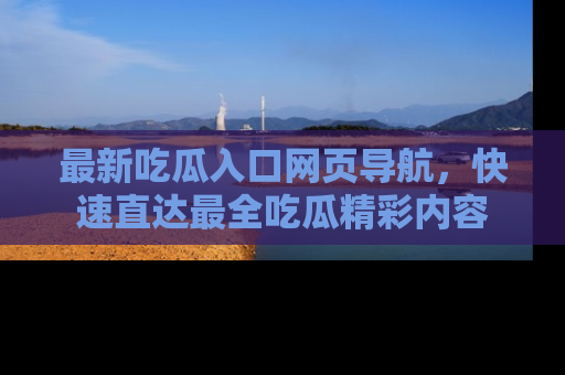 最新吃瓜入口网页导航，快速直达最全吃瓜精彩内容