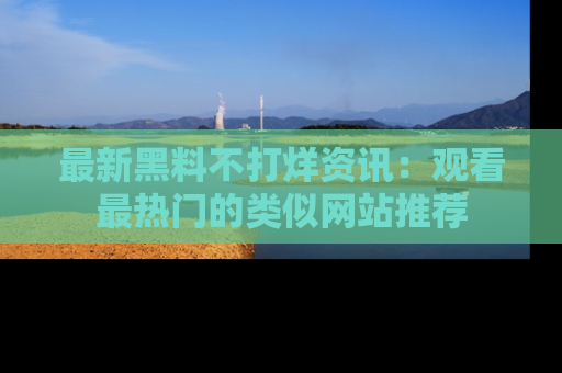 最新黑料不打烊资讯：观看最热门的类似网站推荐
