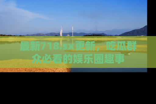 最新718.sx更新，吃瓜群众必看的娱乐圈趣事