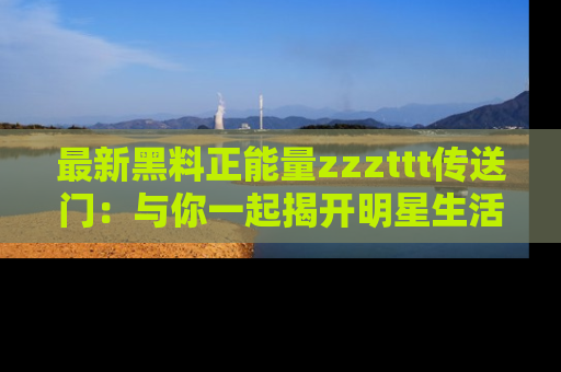 最新黑料正能量zzzttt传送门：与你一起揭开明星生活的神秘地址！