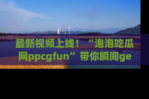 最新视频上线!“泡泡吃瓜网ppcgfun”带你瞬间get吃瓜圈的秘密